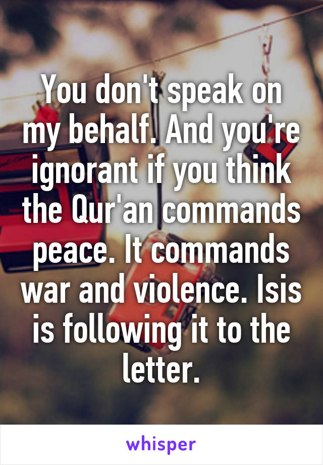 You don't speak on my behalf. And you're ignorant if you think the Qur'an commands peace. It commands war and violence. Isis is following it to the letter.