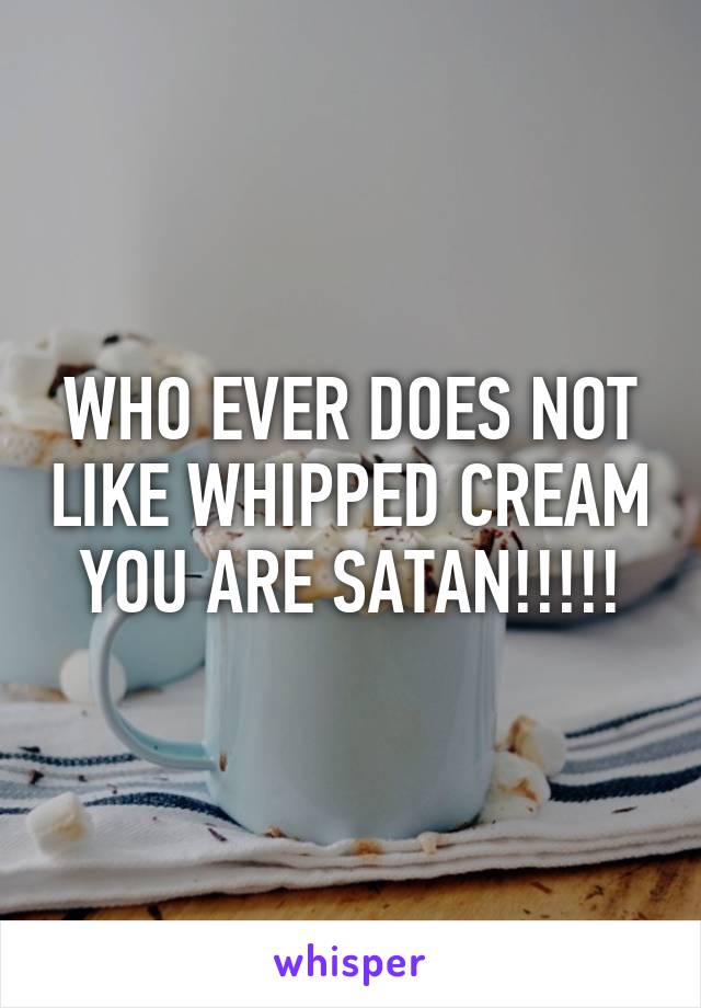 WHO EVER DOES NOT LIKE WHIPPED CREAM YOU ARE SATAN!!!!!
