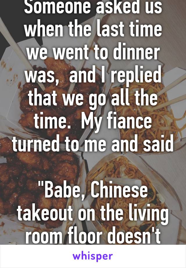 Someone asked us when the last time we went to dinner was,  and I replied that we go all the time.  My fiance turned to me and said 
"Babe, Chinese takeout on the living room floor doesn't count." 