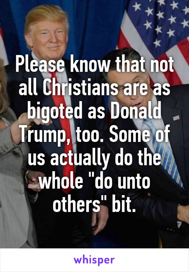 Please know that not all Christians are as bigoted as Donald Trump, too. Some of us actually do the whole "do unto others" bit.