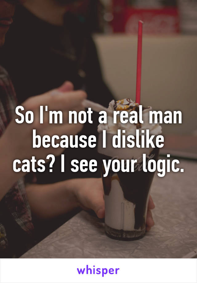 So I'm not a real man because I dislike cats? I see your logic.