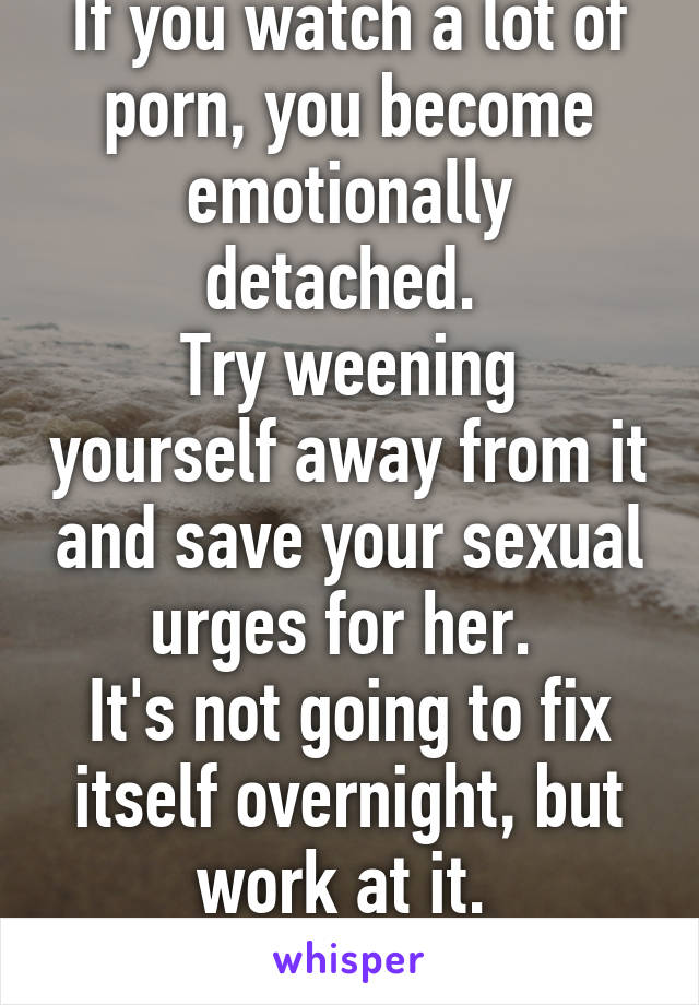 If you watch a lot of porn, you become emotionally detached. 
Try weening yourself away from it and save your sexual urges for her. 
It's not going to fix itself overnight, but work at it. 
Good luck.