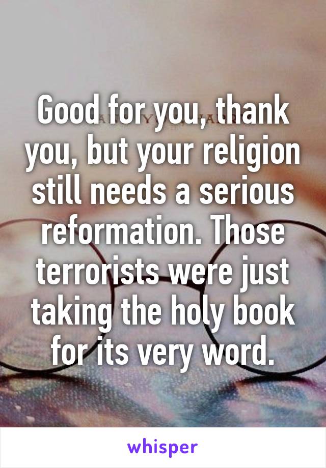 Good for you, thank you, but your religion still needs a serious reformation. Those terrorists were just taking the holy book for its very word.