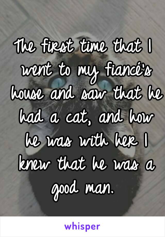 The first time that I went to my fiancé's house and saw that he had a cat, and how he was with her I knew that he was a good man. 