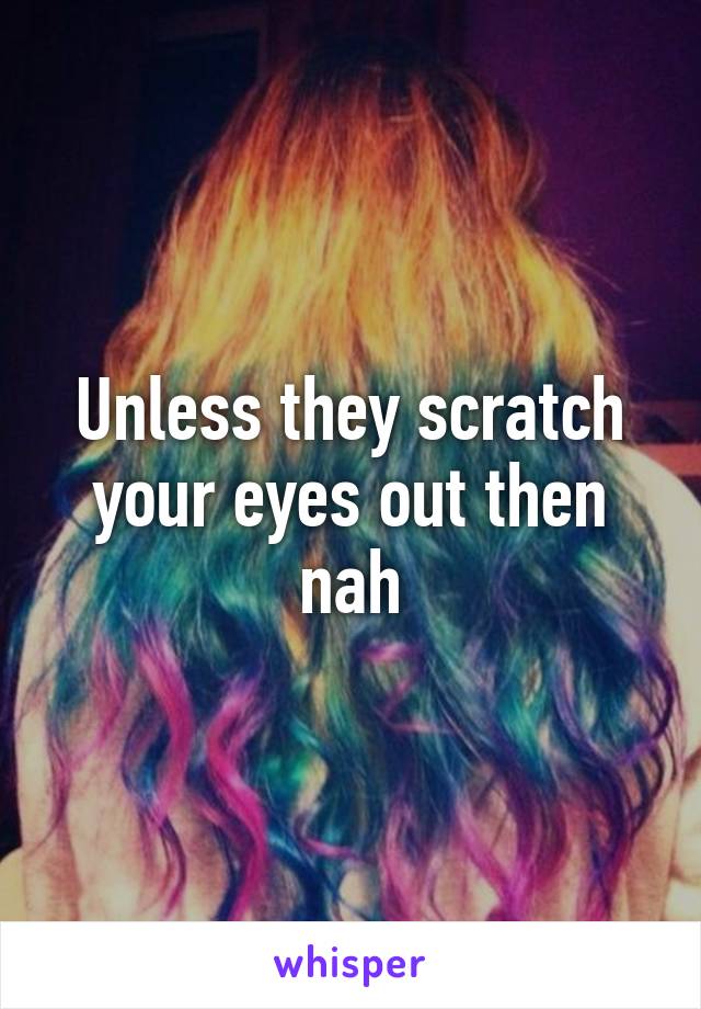 Unless they scratch your eyes out then nah