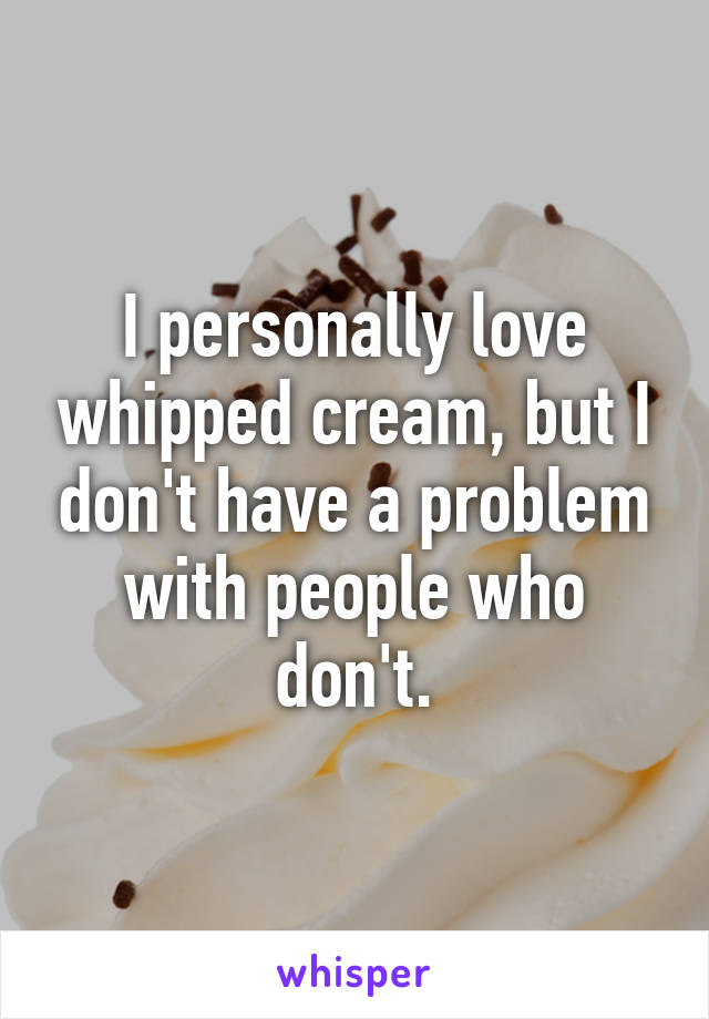 I personally love whipped cream, but I don't have a problem with people who don't.