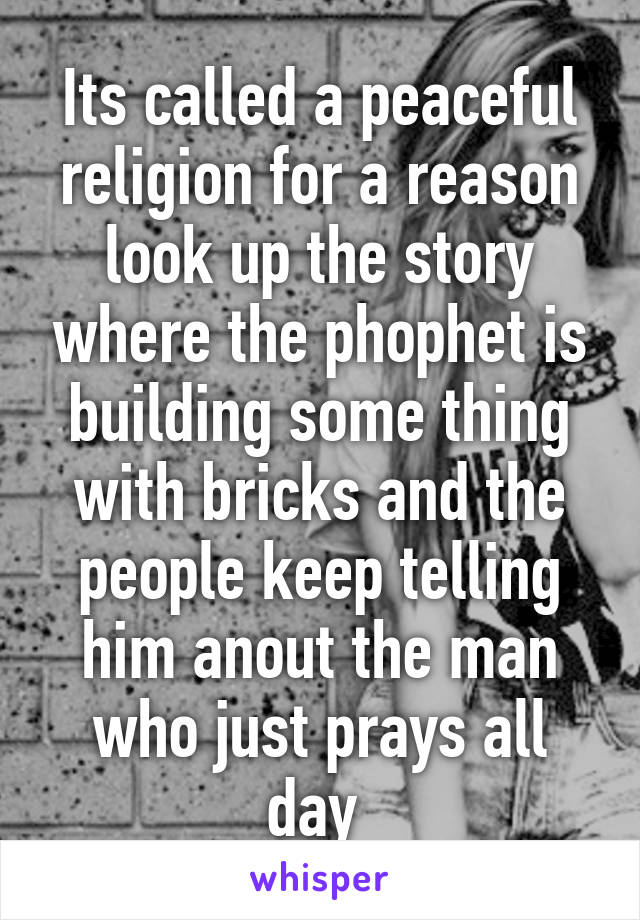 Its called a peaceful religion for a reason look up the story where the phophet is building some thing with bricks and the people keep telling him anout the man who just prays all day 