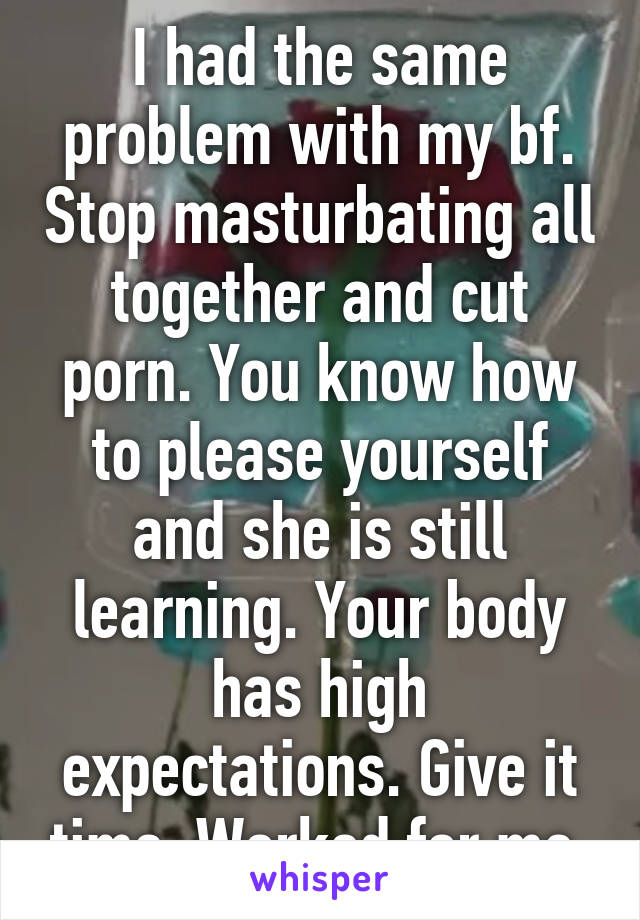 I had the same problem with my bf. Stop masturbating all together and cut porn. You know how to please yourself and she is still learning. Your body has high expectations. Give it time. Worked for me.