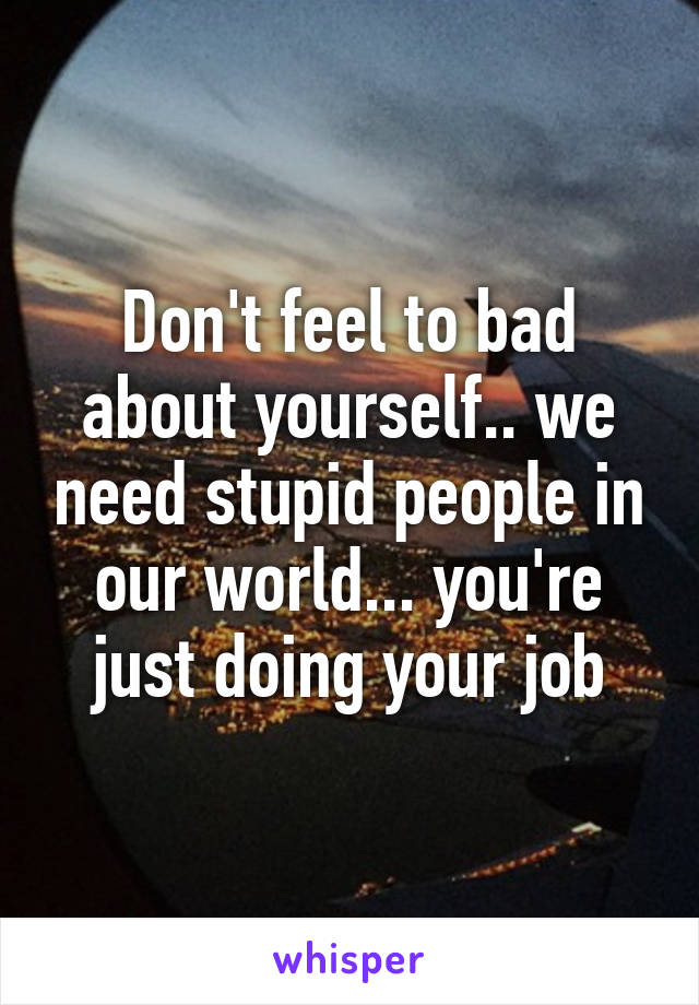 Don't feel to bad about yourself.. we need stupid people in our world... you're just doing your job