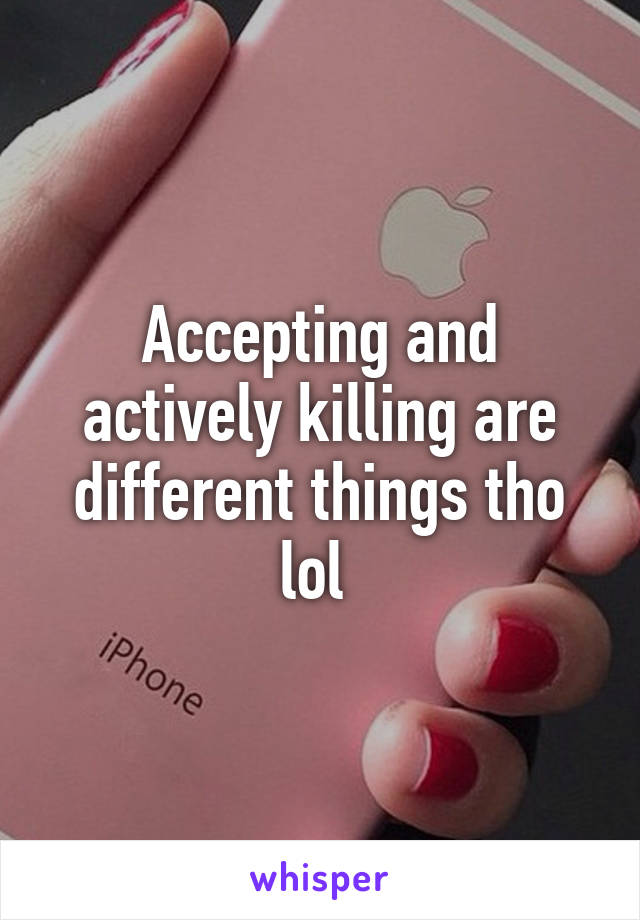 Accepting and actively killing are different things tho lol 