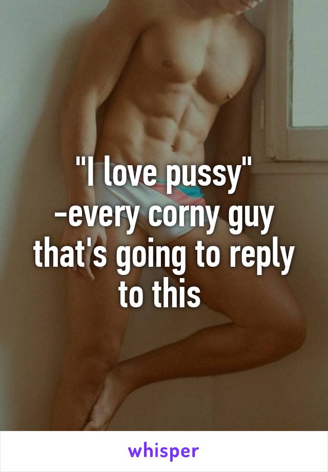 "I love pussy"
-every corny guy that's going to reply to this 