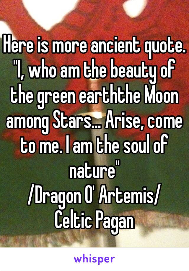 Here is more ancient quote. 
"I, who am the beauty of the green earththe Moon among Stars... Arise, come to me. I am the soul of nature"
/Dragon O' Artemis/ 
Celtic Pagan