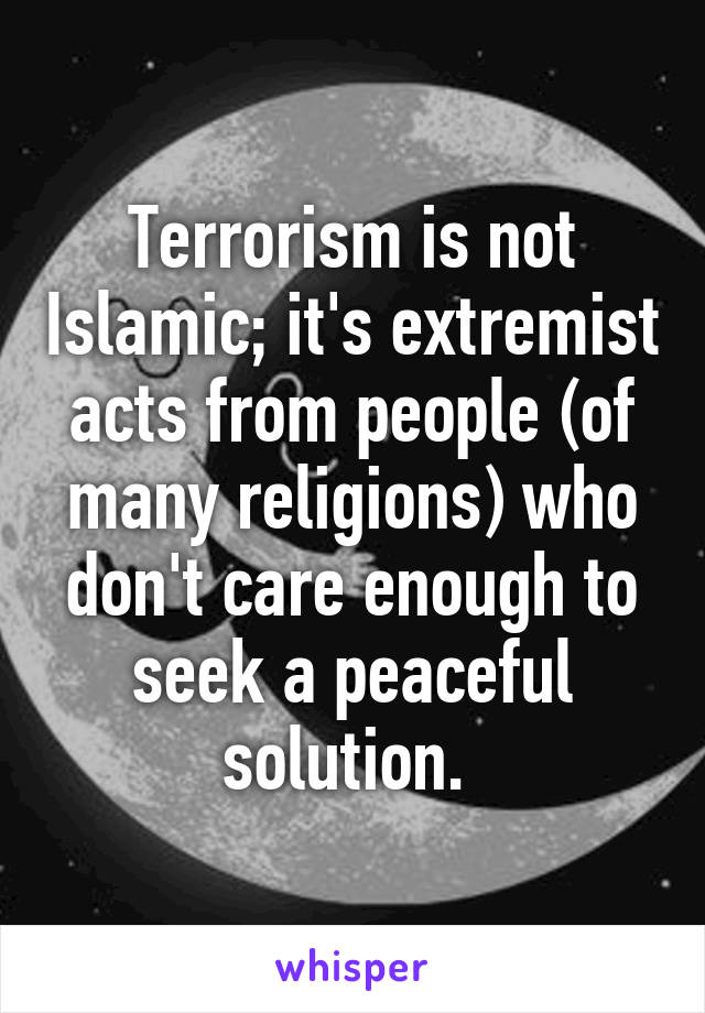 Terrorism is not Islamic; it's extremist acts from people (of many religions) who don't care enough to seek a peaceful solution. 