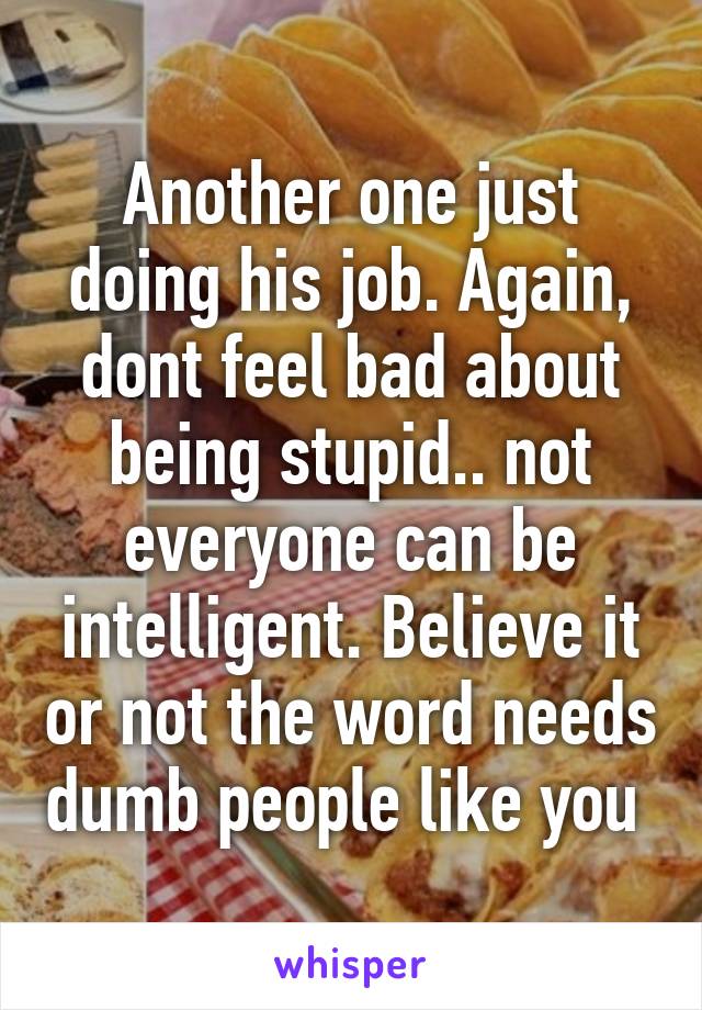 Another one just doing his job. Again, dont feel bad about being stupid.. not everyone can be intelligent. Believe it or not the word needs dumb people like you 