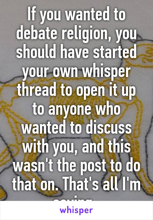 If you wanted to debate religion, you should have started your own whisper thread to open it up to anyone who wanted to discuss with you, and this wasn't the post to do that on. That's all I'm saying. 