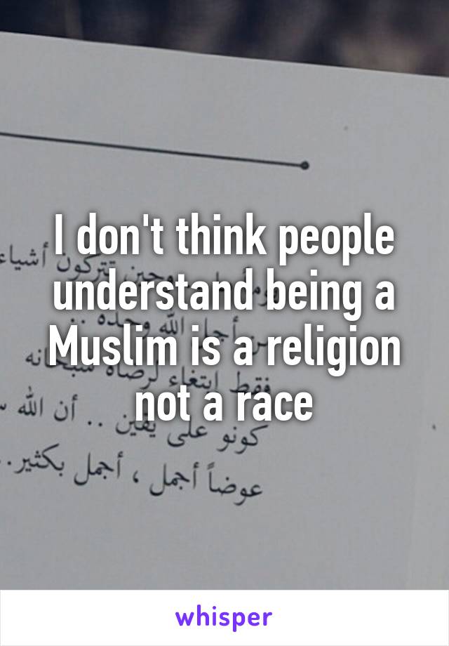 I don't think people understand being a Muslim is a religion not a race