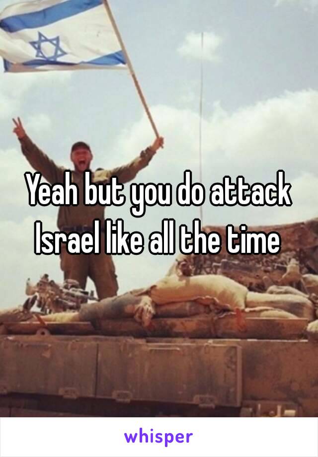 Yeah but you do attack Israel like all the time 