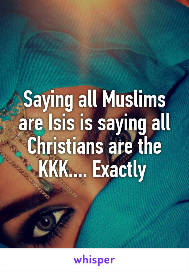 Saying all Muslims are Isis is saying all Christians are the KKK.... Exactly 