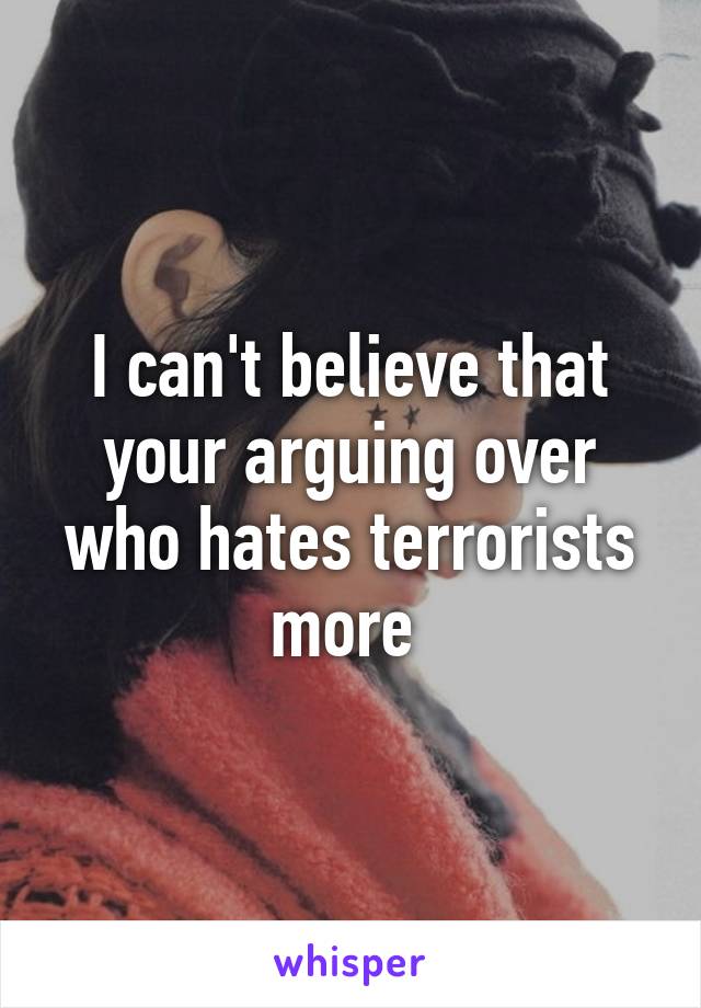 I can't believe that your arguing over who hates terrorists more 