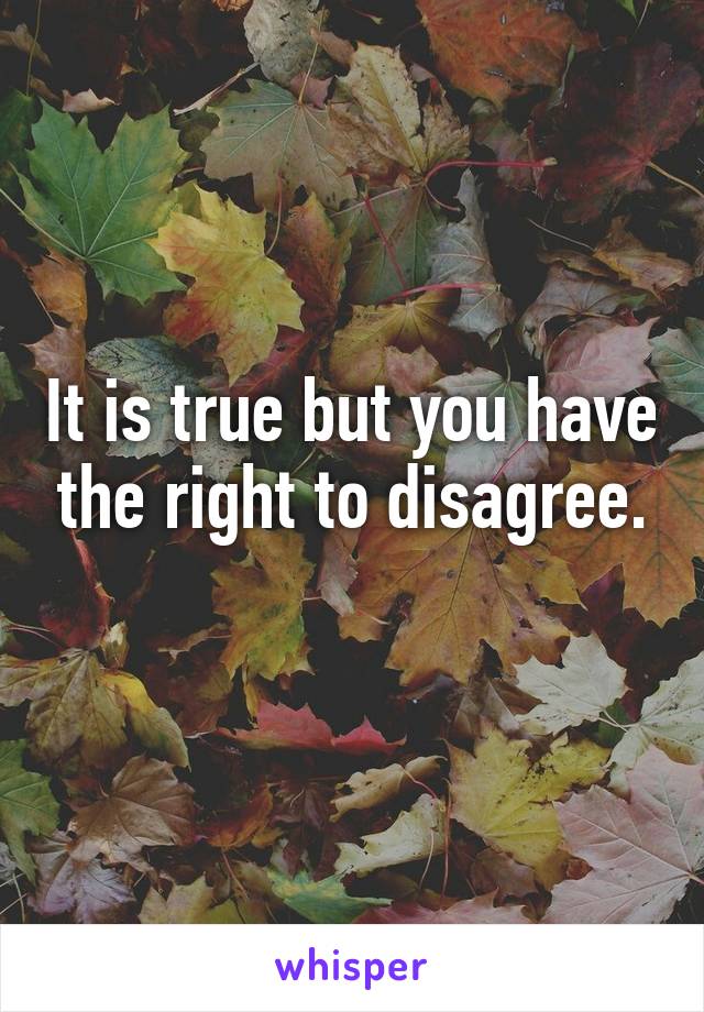 It is true but you have the right to disagree.
