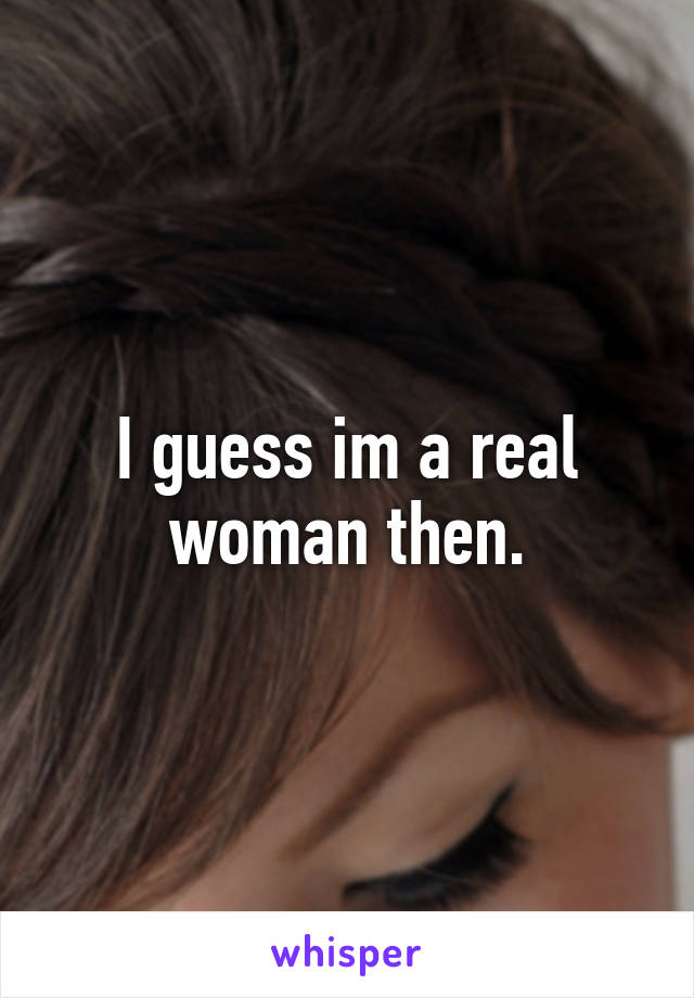 I guess im a real woman then.