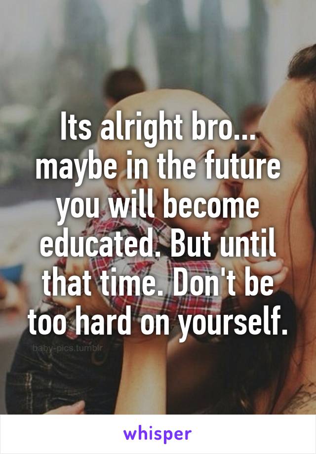 Its alright bro... maybe in the future you will become educated. But until that time. Don't be too hard on yourself.