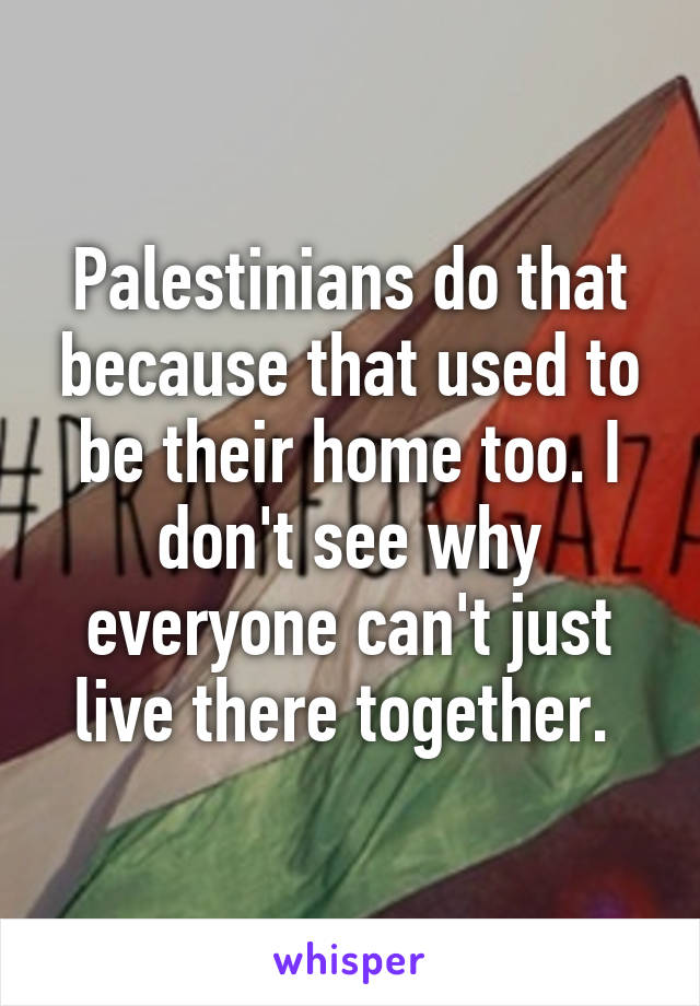 Palestinians do that because that used to be their home too. I don't see why everyone can't just live there together. 