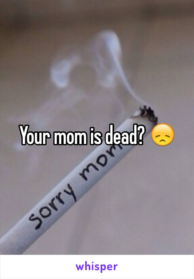 Your mom is dead? 😞