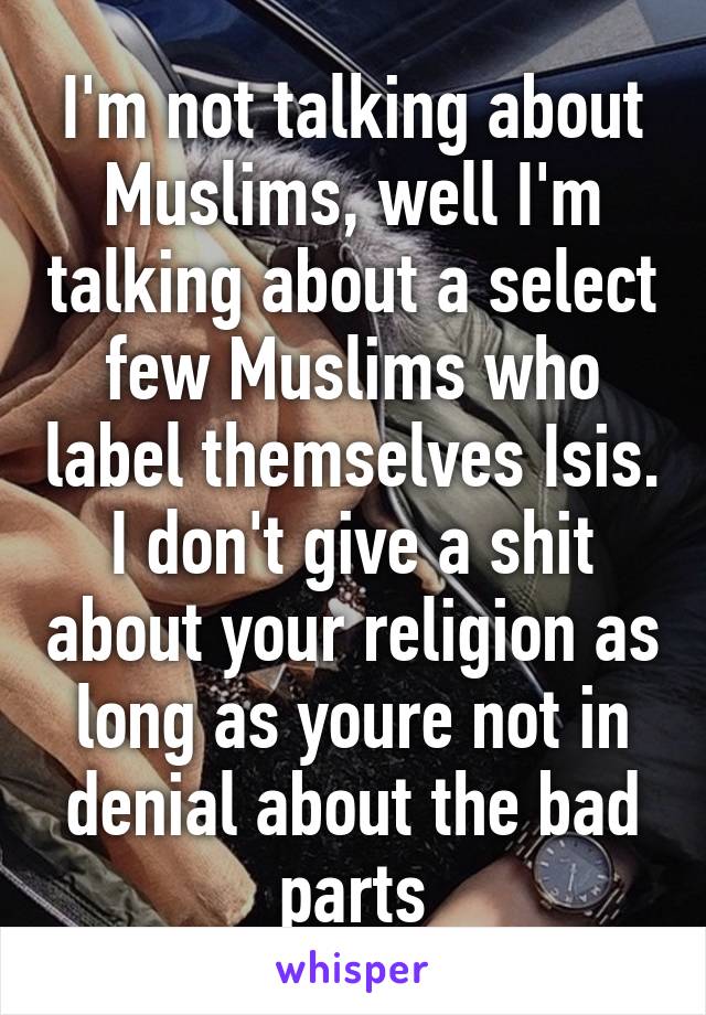 I'm not talking about Muslims, well I'm talking about a select few Muslims who label themselves Isis. I don't give a shit about your religion as long as youre not in denial about the bad parts