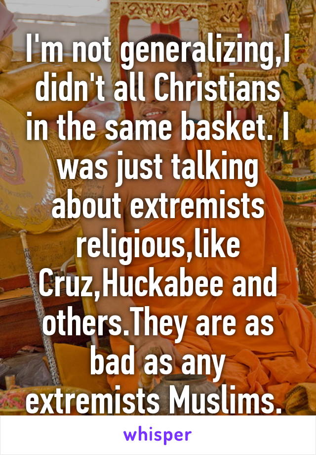 I'm not generalizing,I didn't all Christians in the same basket. I was just talking about extremists religious,like Cruz,Huckabee and others.They are as bad as any extremists Muslims. 