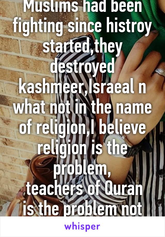 Muslims had been fighting since histroy started,they destroyed kashmeer,Israeal n what not in the name of religion,I believe religion is the problem,
 teachers of Quran is the problem not the Muslim's