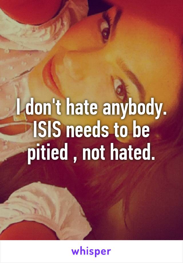 I don't hate anybody.
ISIS needs to be pitied , not hated.