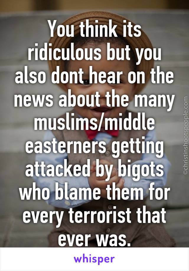 You think its ridiculous but you also dont hear on the news about the many muslims/middle easterners getting attacked by bigots who blame them for every terrorist that ever was.