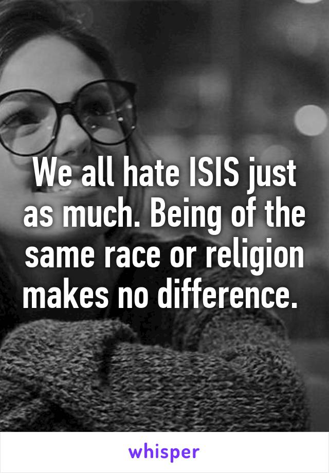 We all hate ISIS just as much. Being of the same race or religion makes no difference. 