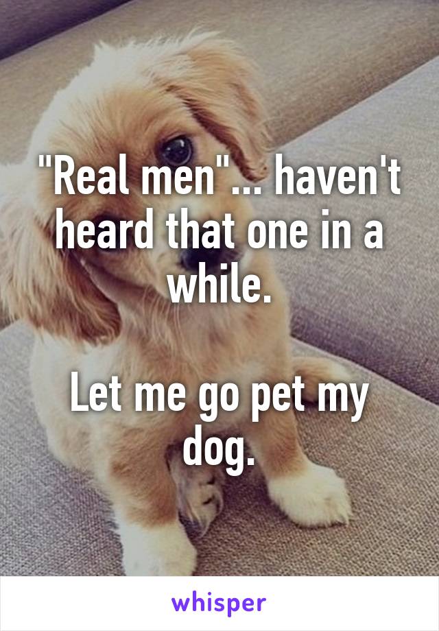 "Real men"... haven't heard that one in a while.

Let me go pet my dog.