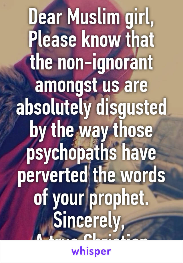 Dear Muslim girl,
Please know that the non-ignorant amongst us are absolutely disgusted by the way those psychopaths have perverted the words of your prophet.
Sincerely, 
A true Christian