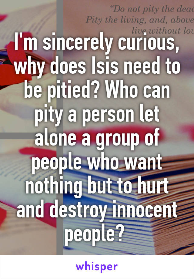 I'm sincerely curious, why does Isis need to be pitied? Who can pity a person let alone a group of people who want nothing but to hurt and destroy innocent people? 