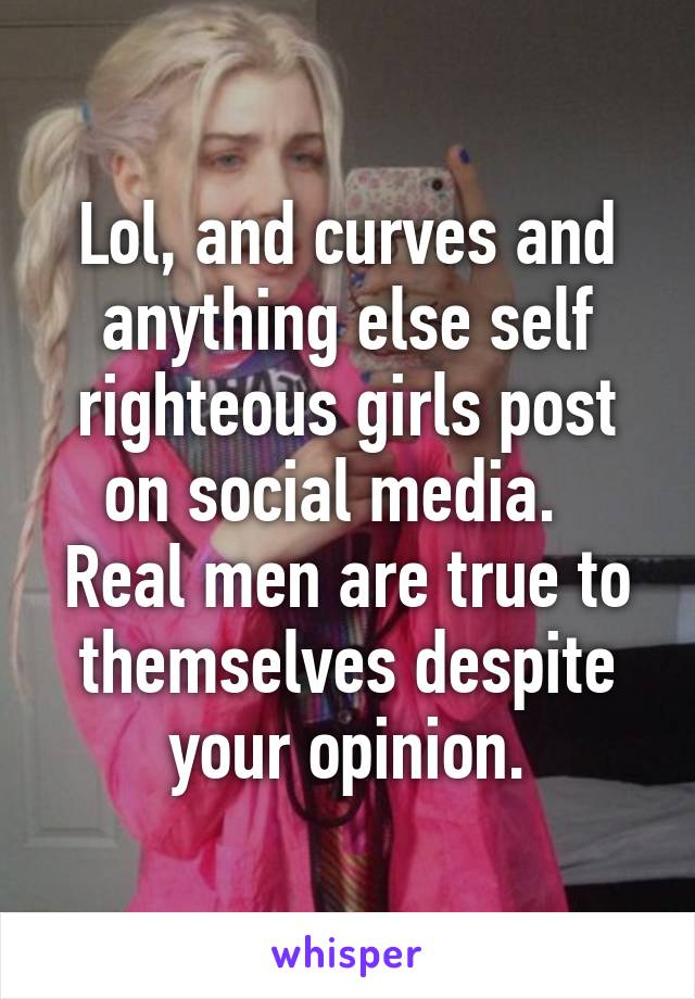 Lol, and curves and anything else self righteous girls post on social media.   Real men are true to themselves despite your opinion.