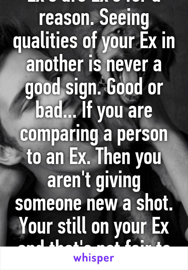 Ex's are Ex's for a reason. Seeing qualities of your Ex in another is never a good sign. Good or bad... If you are comparing a person to an Ex. Then you aren't giving someone new a shot. Your still on your Ex and that's not fair to someone new. 