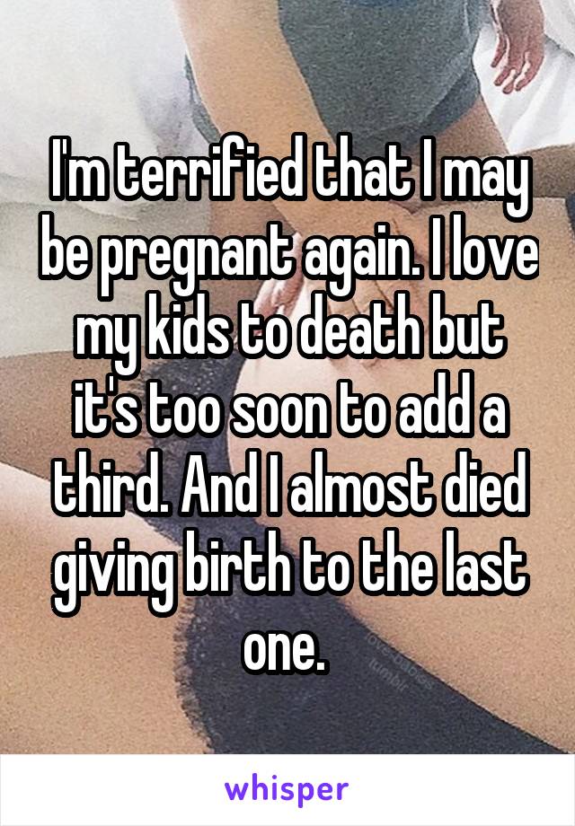 I'm terrified that I may be pregnant again. I love my kids to death but it's too soon to add a third. And I almost died giving birth to the last one. 