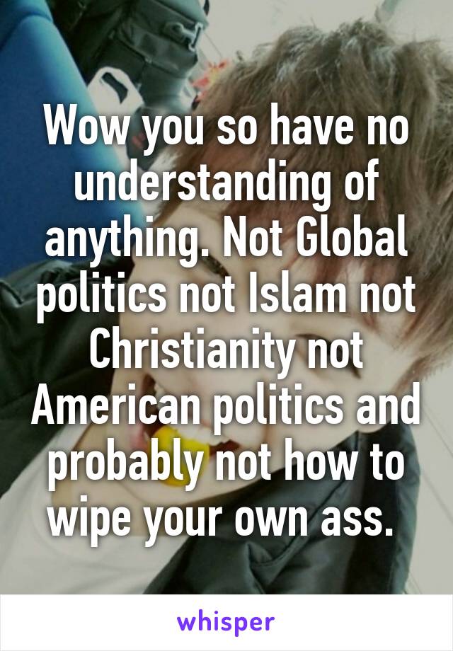 Wow you so have no understanding of anything. Not Global politics not Islam not Christianity not American politics and probably not how to wipe your own ass. 