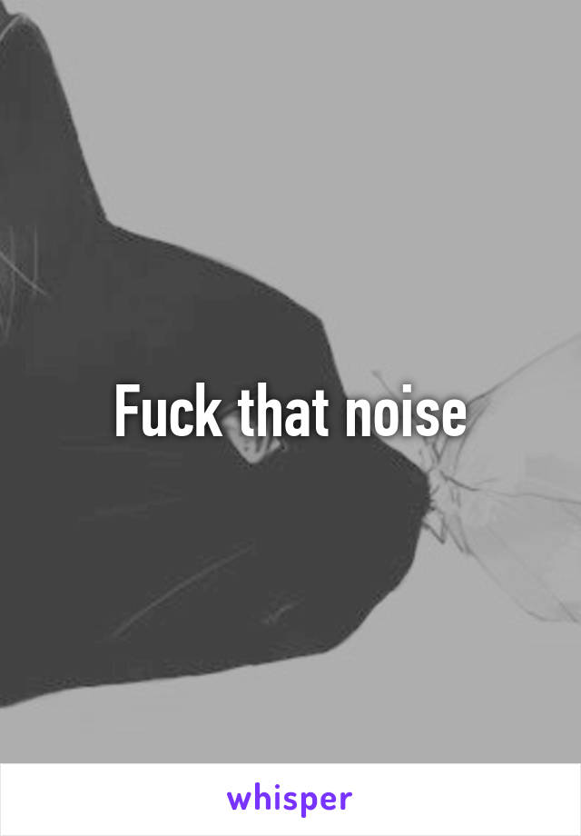 Fuck that noise