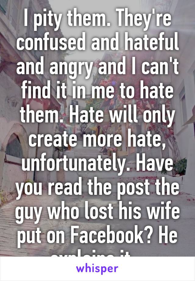 I pity them. They're confused and hateful and angry and I can't find it in me to hate them. Hate will only create more hate, unfortunately. Have you read the post the guy who lost his wife put on Facebook? He explains it...