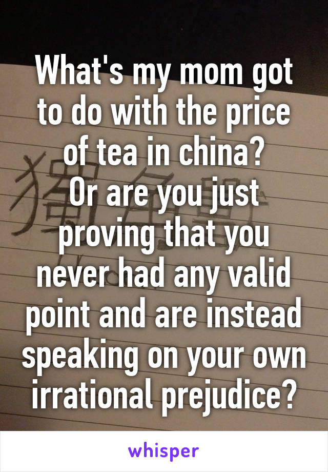 What's my mom got to do with the price of tea in china?
Or are you just proving that you never had any valid point and are instead speaking on your own irrational prejudice?