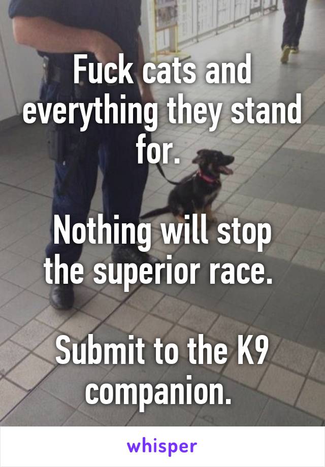 Fuck cats and everything they stand for. 

Nothing will stop the superior race. 

Submit to the K9 companion. 