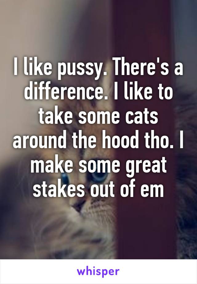 I like pussy. There's a difference. I like to take some cats around the hood tho. I make some great stakes out of em
