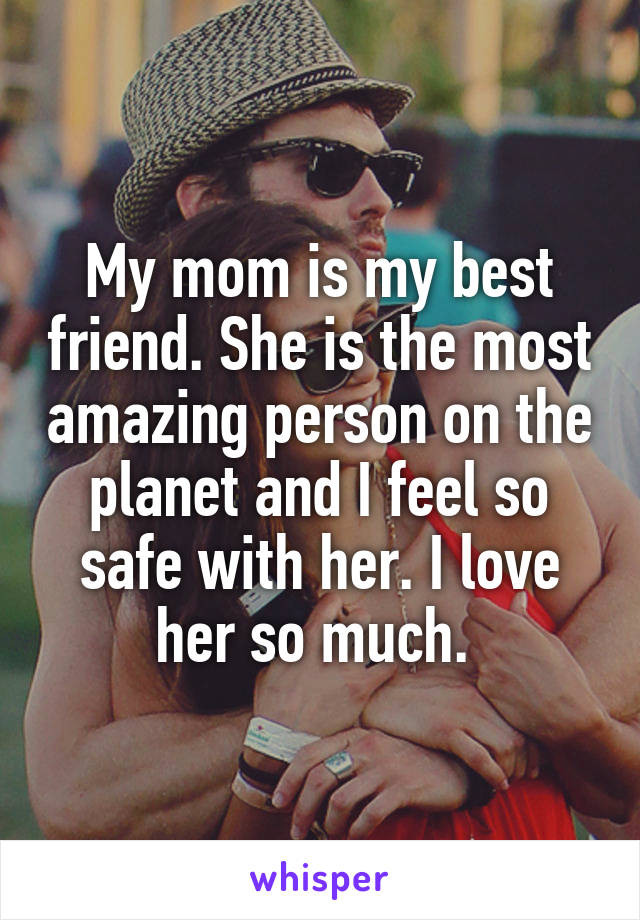 My mom is my best friend. She is the most amazing person on the planet and I feel so safe with her. I love her so much. 
