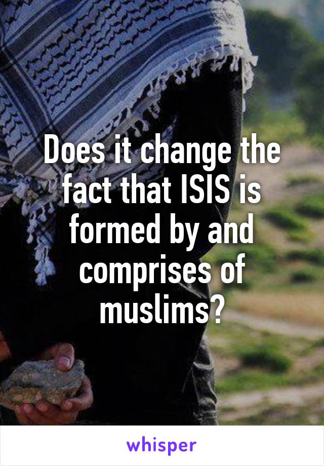 Does it change the fact that ISIS is formed by and comprises of muslims?