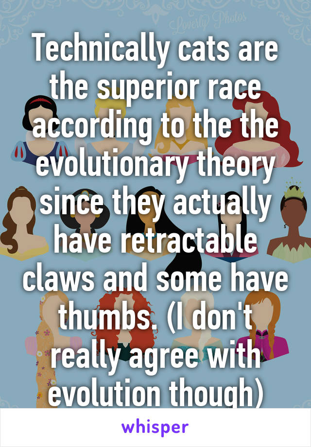 Technically cats are the superior race according to the the evolutionary theory since they actually have retractable claws and some have thumbs. (I don't really agree with evolution though)