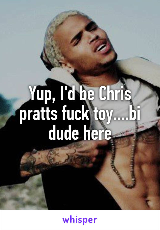 Yup, I'd be Chris pratts fuck toy....bi dude here